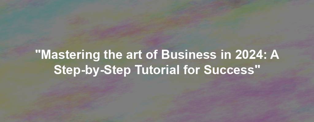 "Mastering the art of Business in 2024: A Step-by-Step Tutorial for Success"