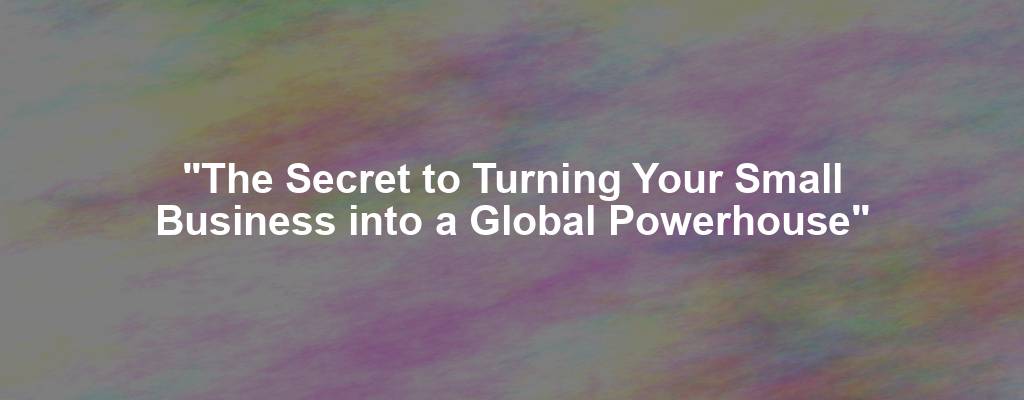 "The Secret to Turning Your Small Business into a Global Powerhouse"