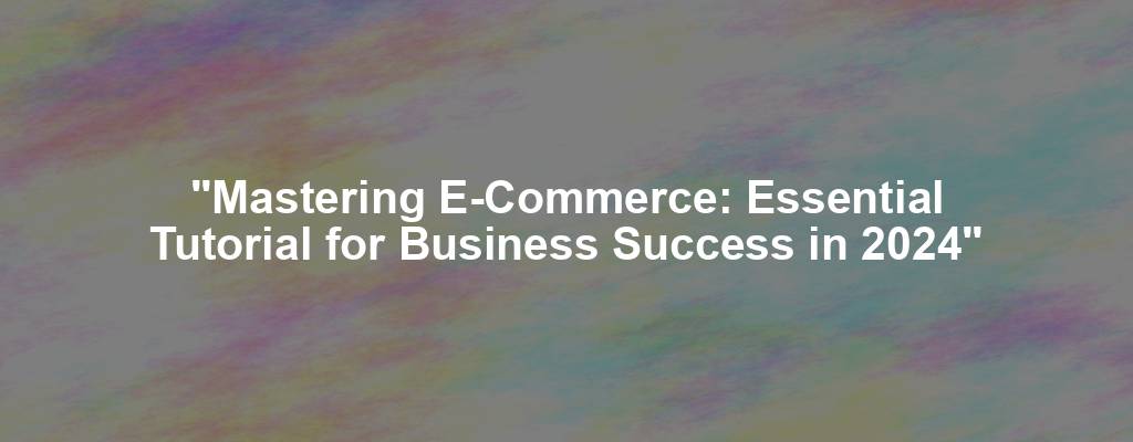 "Mastering E-Commerce: Essential Tutorial for Business Success in 2024"