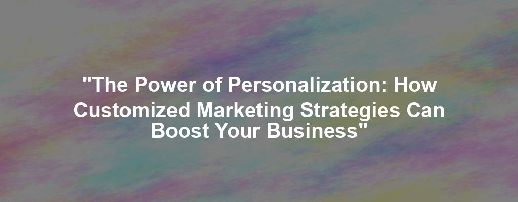 "The Power of Personalization: How Customized Marketing Strategies Can Boost Your Business"