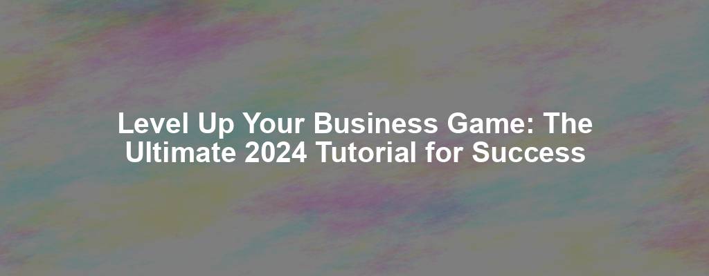 Level Up Your Business Game: The Ultimate 2024 Tutorial for Success