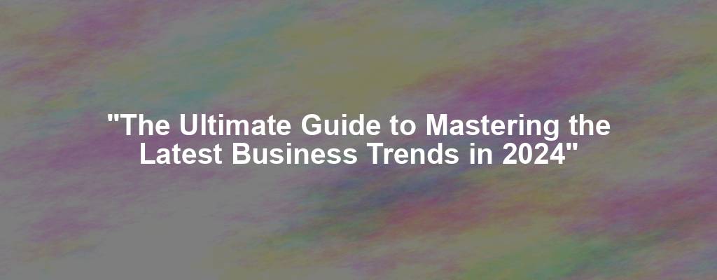 "The Ultimate Guide to Mastering the Latest Business Trends in 2024"