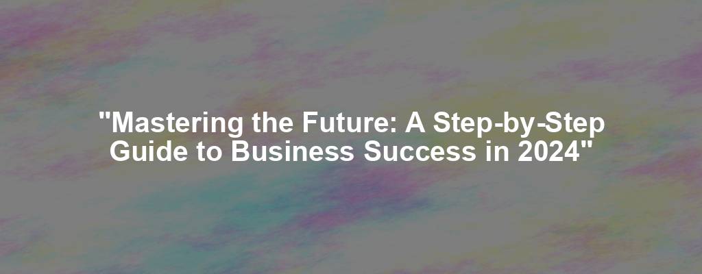 "Mastering the Future: A Step-by-Step Guide to Business Success in 2024"