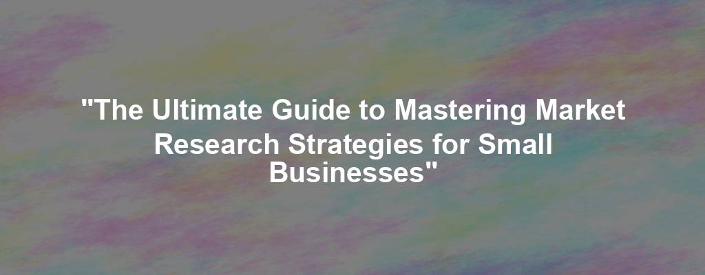 "The Ultimate Guide to Mastering Market Research Strategies for Small Businesses"