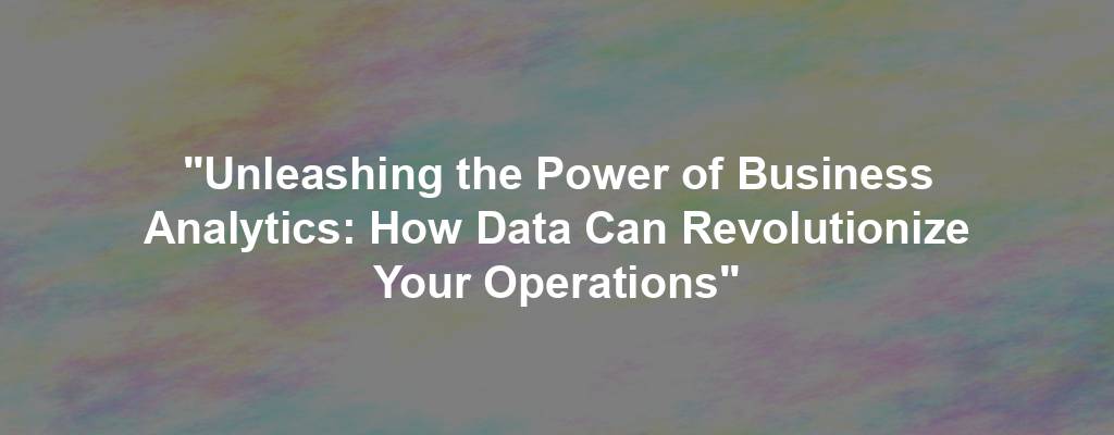 "Unleashing the Power of Business Analytics: How Data Can Revolutionize Your Operations"