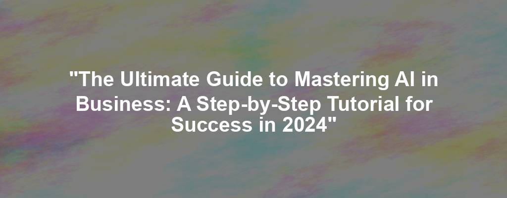 "The Ultimate Guide to Mastering AI in Business: A Step-by-Step Tutorial for Success in 2024"