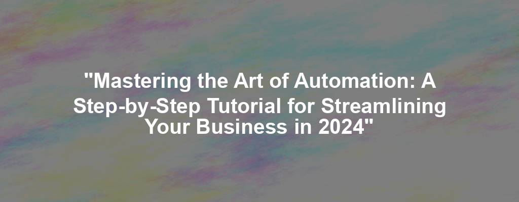 "Mastering the Art of Automation: A Step-by-Step Tutorial for Streamlining Your Business in 2024"