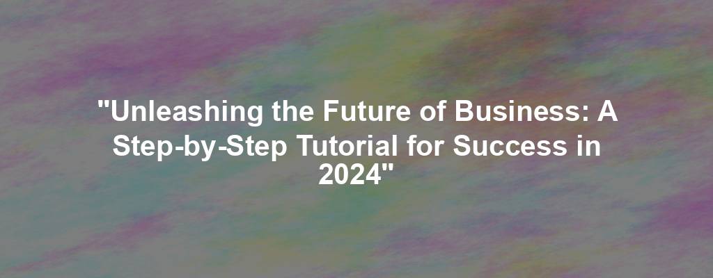 "Unleashing the Future of Business: A Step-by-Step Tutorial for Success in 2024"