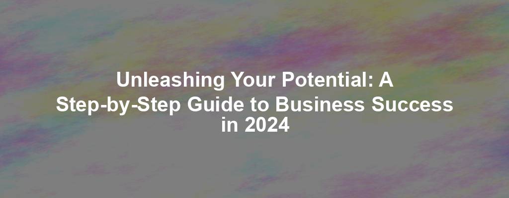 Unleashing Your Potential: A Step-by-Step Guide to Business Success in 2024