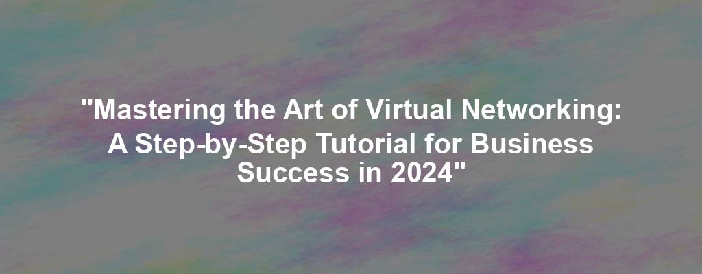 "Mastering the Art of Virtual Networking: A Step-by-Step Tutorial for Business Success in 2024"