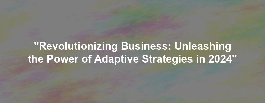 "Revolutionizing Business: Unleashing the Power of Adaptive Strategies in 2024"