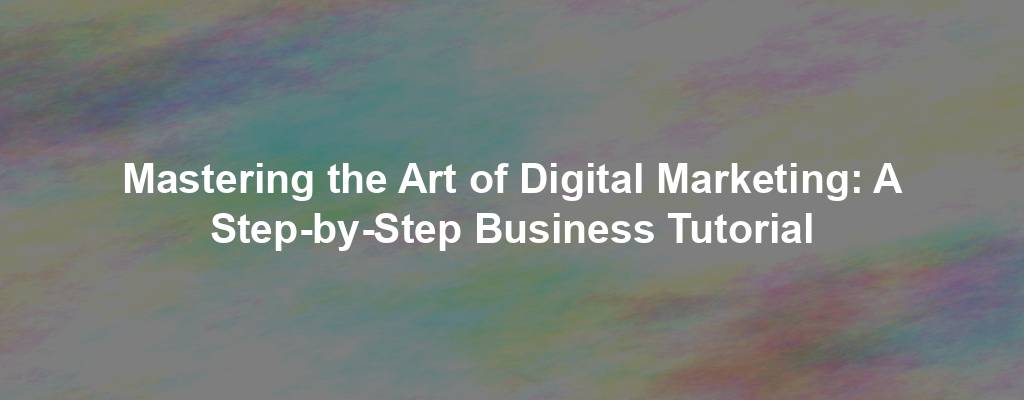 Mastering the Art of Digital Marketing: A Step-by-Step Business Tutorial