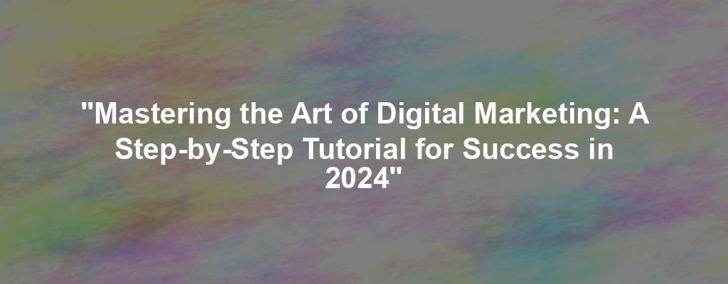 "Mastering the Art of Digital Marketing: A Step-by-Step Tutorial for Success in 2024"