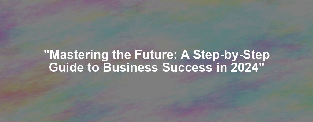 "Mastering the Future: A Step-by-Step Guide to Business Success in 2024"