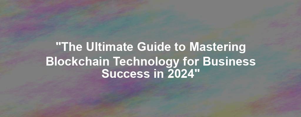 "The Ultimate Guide to Mastering Blockchain Technology for Business Success in 2024"