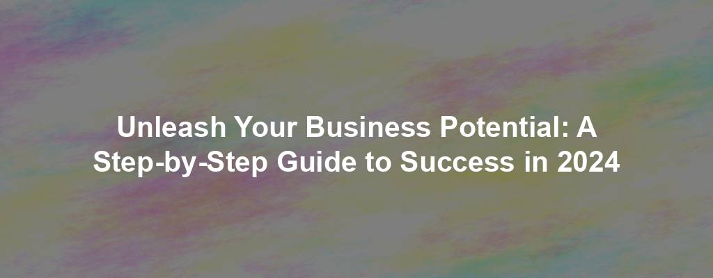 Unleash Your Business Potential: A Step-by-Step Guide to Success in 2024