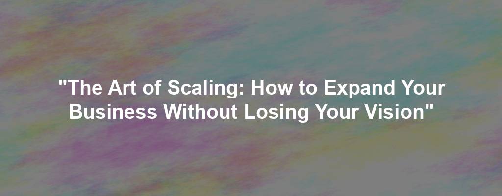 "The Art of Scaling: How to Expand Your Business Without Losing Your Vision"