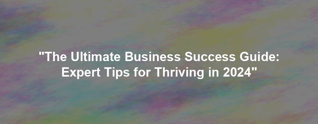 "The Ultimate Business Success Guide: Expert Tips for Thriving in 2024"