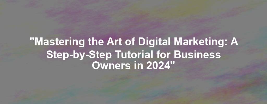 "Mastering the Art of Digital Marketing: A Step-by-Step Tutorial for Business Owners in 2024"