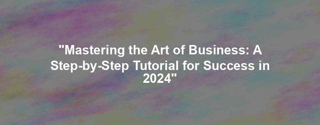 "Mastering the Art of Business: A Step-by-Step Tutorial for Success in 2024"