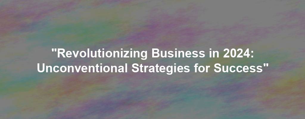 "Revolutionizing Business in 2024: Unconventional Strategies for Success"