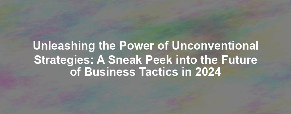 Unleashing the Power of Unconventional Strategies: A Sneak Peek into the Future of Business Tactics in 2024