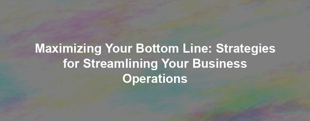 Maximizing Your Bottom Line: Strategies for Streamlining Your Business Operations