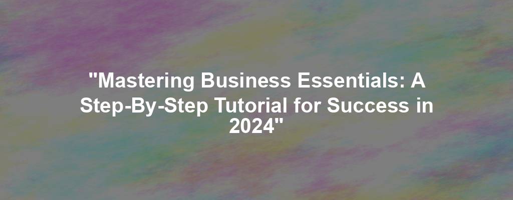 "Mastering Business Essentials: A Step-By-Step Tutorial for Success in 2024"