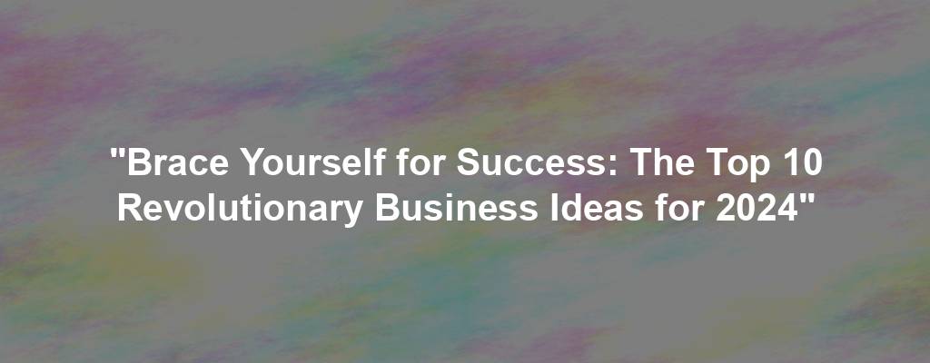 "Brace Yourself for Success: The Top 10 Revolutionary Business Ideas for 2024"