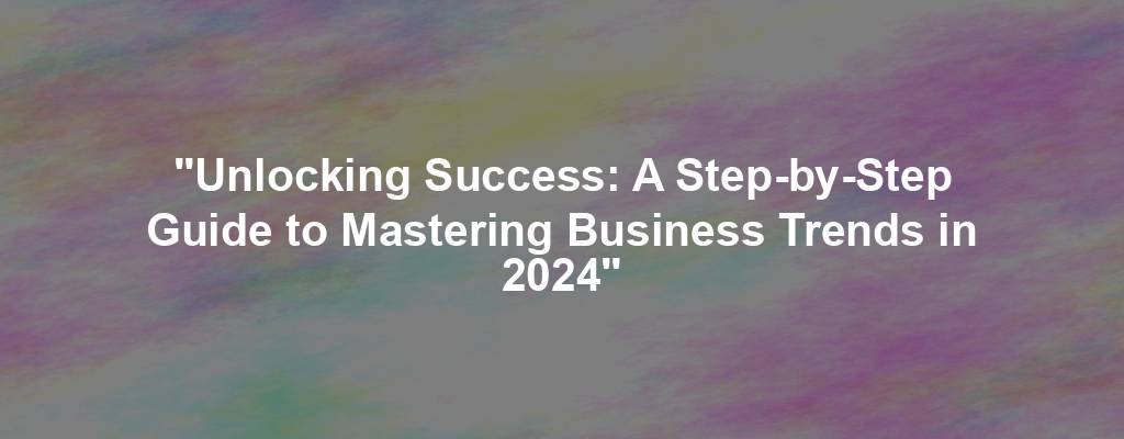 "Unlocking Success: A Step-by-Step Guide to Mastering Business Trends in 2024"