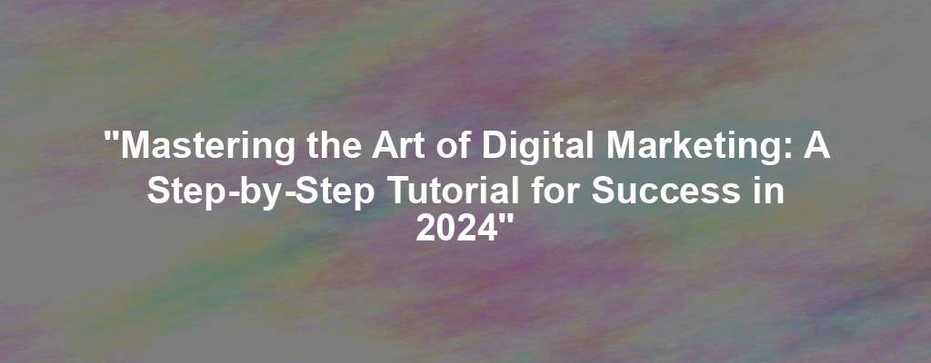 "Mastering the Art of Digital Marketing: A Step-by-Step Tutorial for Success in 2024"