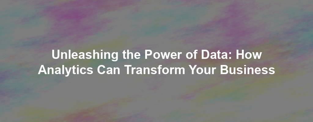 Unleashing the Power of Data: How Analytics Can Transform Your Business