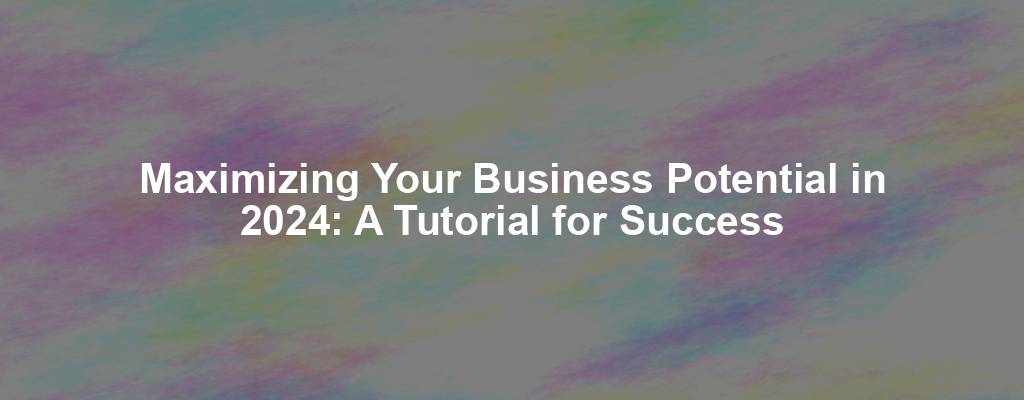 Maximizing Your Business Potential in 2024: A Tutorial for Success