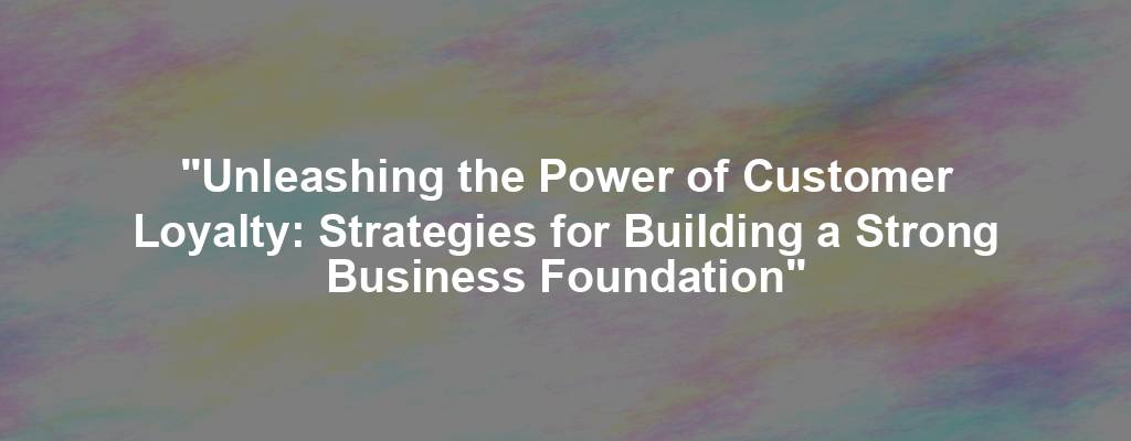 "Unleashing the Power of Customer Loyalty: Strategies for Building a Strong Business Foundation"