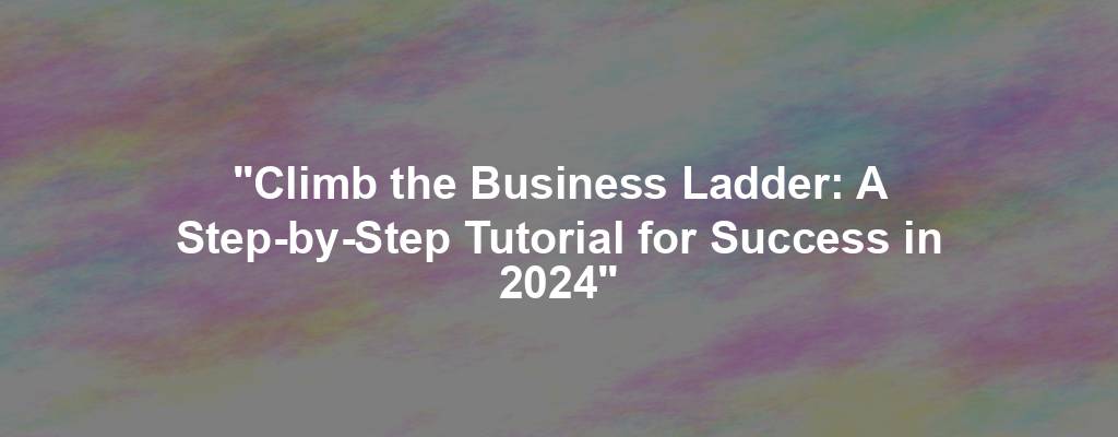 "Climb the Business Ladder: A Step-by-Step Tutorial for Success in 2024"