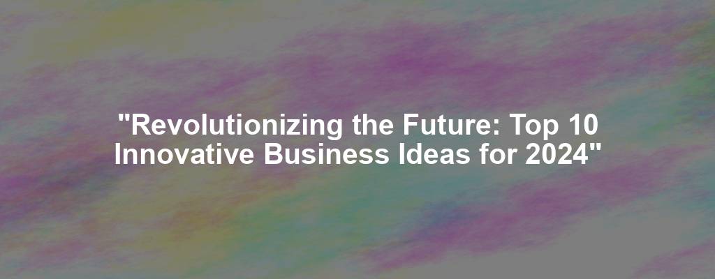 "Revolutionizing the Future: Top 10 Innovative Business Ideas for 2024"