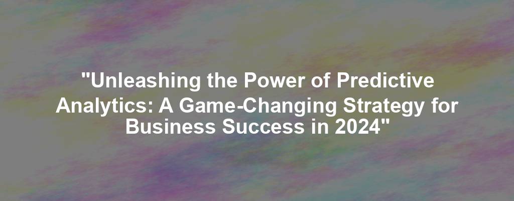 "Unleashing the Power of Predictive Analytics: A Game-Changing Strategy for Business Success in 2024"