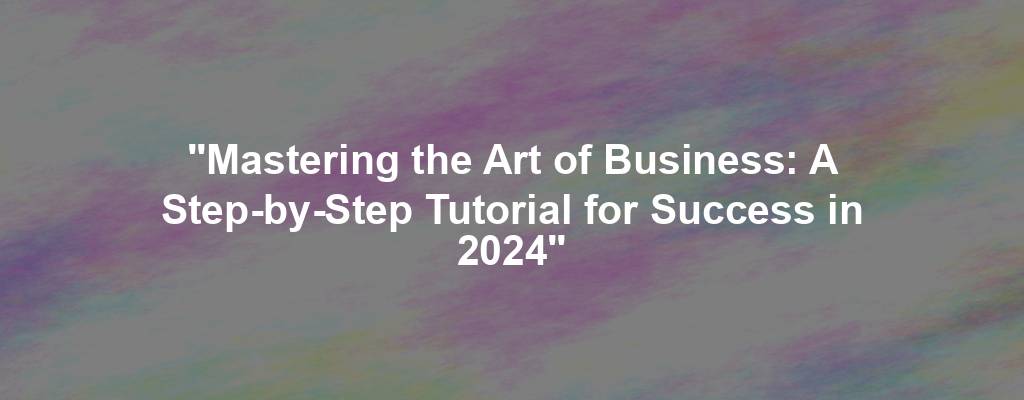 "Mastering the Art of Business: A Step-by-Step Tutorial for Success in 2024"