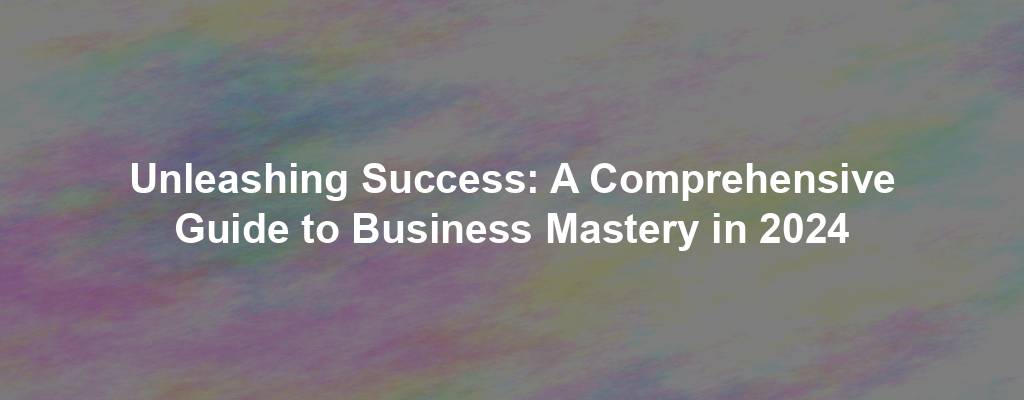 Unleashing Success: A Comprehensive Guide to Business Mastery in 2024