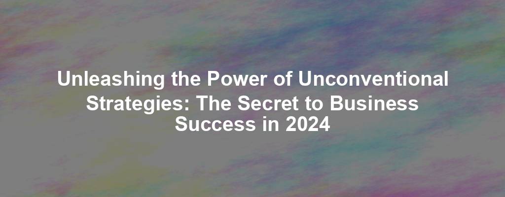 Unleashing the Power of Unconventional Strategies: The Secret to Business Success in 2024