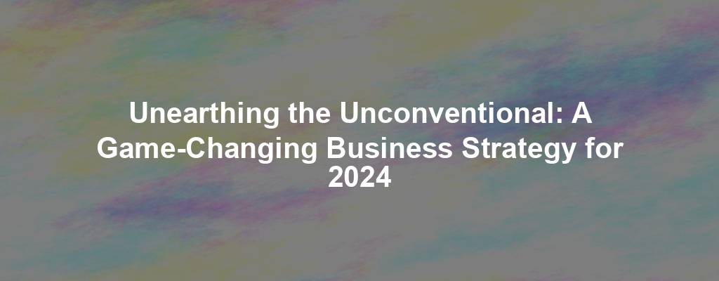 Unearthing the Unconventional: A Game-Changing Business Strategy for 2024