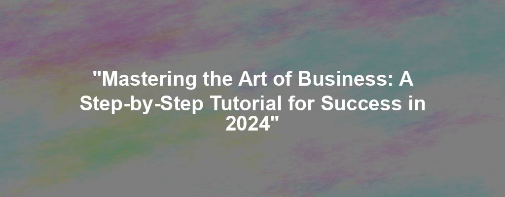 "Mastering the Art of Business: A Step-by-Step Tutorial for Success in 2024"