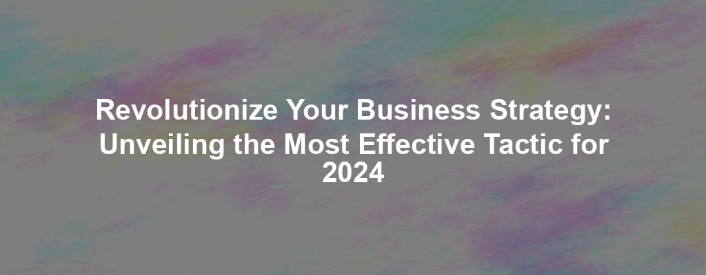 Revolutionize Your Business Strategy: Unveiling the Most Effective Tactic for 2024