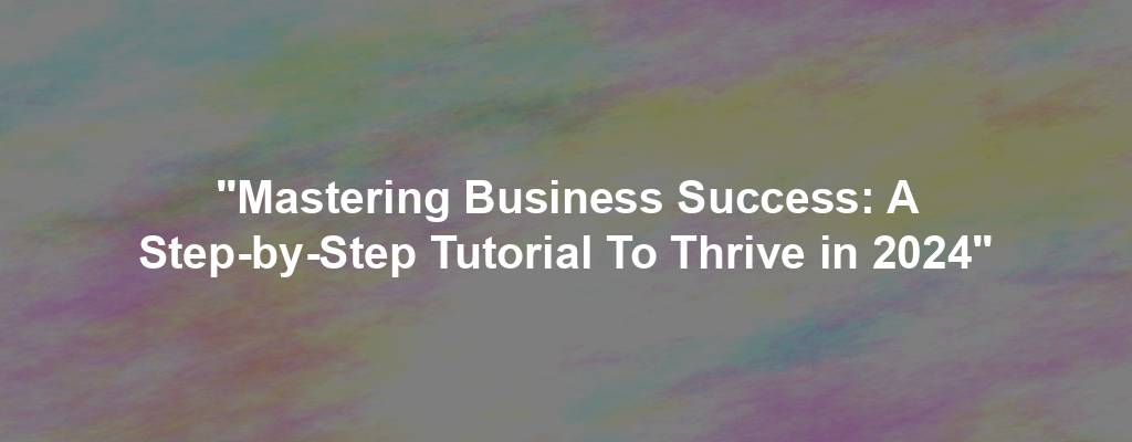 "Mastering Business Success: A Step-by-Step Tutorial To Thrive in 2024"