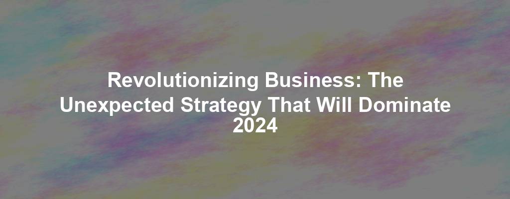 Revolutionizing Business: The Unexpected Strategy That Will Dominate 2024