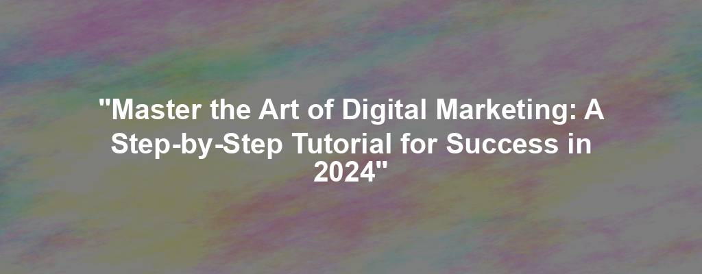 "Master the Art of Digital Marketing: A Step-by-Step Tutorial for Success in 2024"