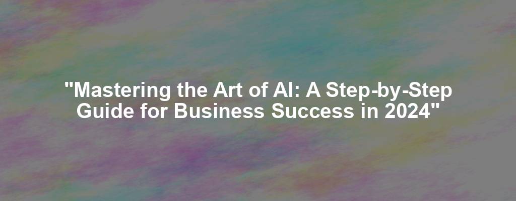 "Mastering the Art of AI: A Step-by-Step Guide for Business Success in 2024"