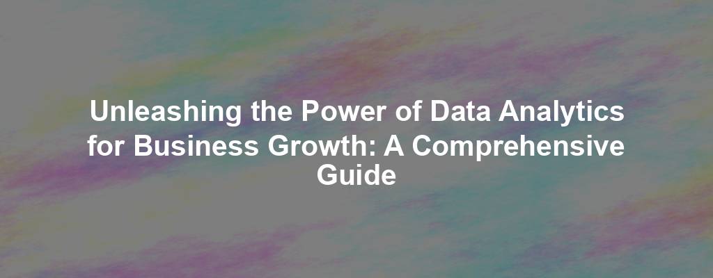 Unleashing the Power of Data Analytics for Business Growth: A Comprehensive Guide