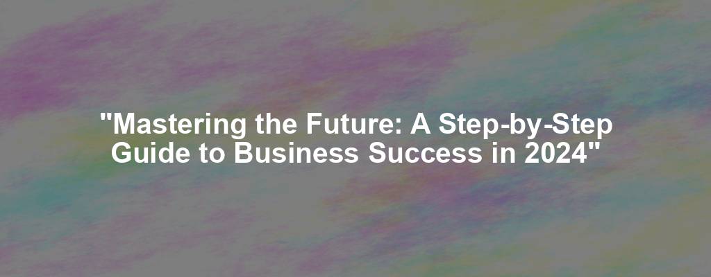 "Mastering the Future: A Step-by-Step Guide to Business Success in 2024"