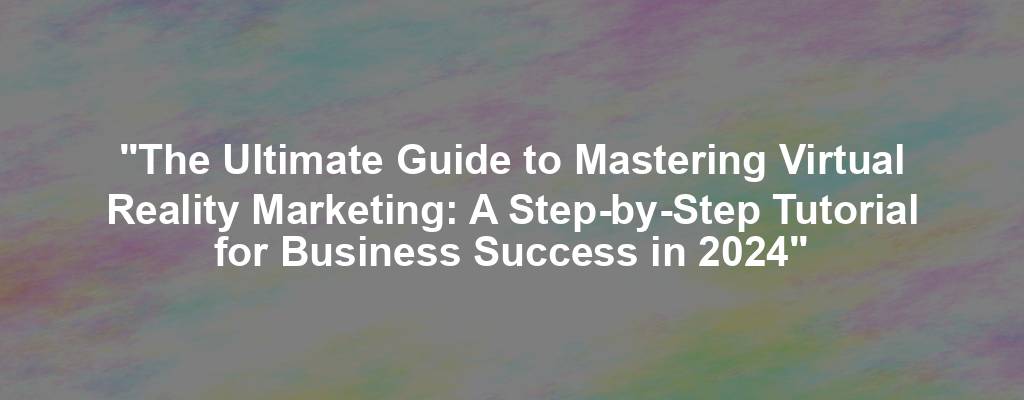 "The Ultimate Guide to Mastering Virtual Reality Marketing: A Step-by-Step Tutorial for Business Success in 2024"